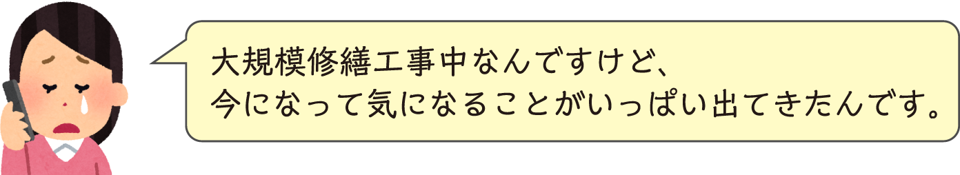 大規模修繕工事中なんですけど、今になって気になることがいっぱい出てきたんです。